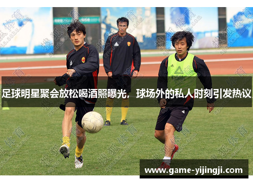 足球明星聚会放松喝酒照曝光，球场外的私人时刻引发热议