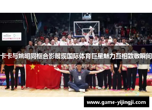卡卡与姚明同框合影展现国际体育巨星魅力互相致敬瞬间