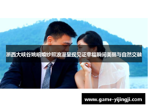 浙西大峡谷姚明婚纱照浪漫呈现见证幸福瞬间美丽与自然交融