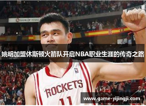 姚明加盟休斯顿火箭队开启NBA职业生涯的传奇之路