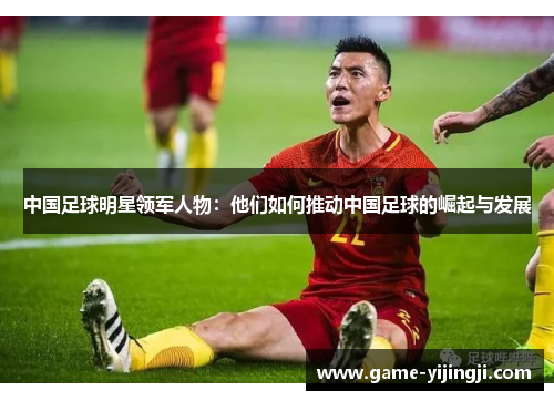 中国足球明星领军人物：他们如何推动中国足球的崛起与发展