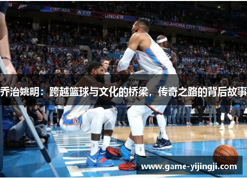 乔治姚明：跨越篮球与文化的桥梁，传奇之路的背后故事