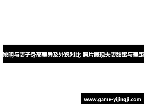 姚明与妻子身高差异及外貌对比 照片展现夫妻甜蜜与差距
