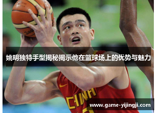 姚明独特手型揭秘揭示他在篮球场上的优势与魅力