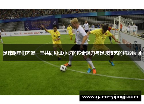 足球明星们齐聚一堂共同见证小罗的传奇魅力与足球技艺的精彩瞬间