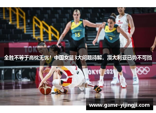 全胜不等于高枕无忧！中国女篮3大问题待解，澳大利亚已势不可挡