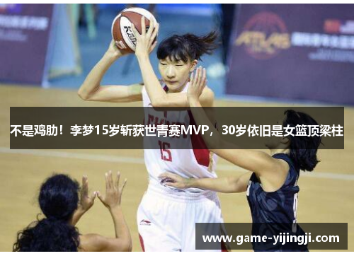 不是鸡肋！李梦15岁斩获世青赛MVP，30岁依旧是女篮顶梁柱